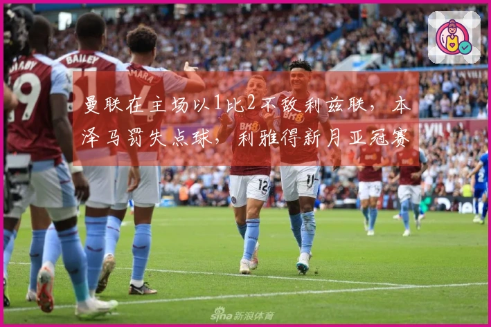 曼联在主场以1比2不敌利兹联，本泽马罚失点球，利雅得新月亚冠赛季结束！