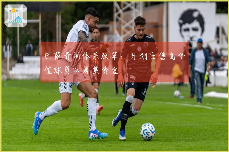 巴萨青训体系改革，计划出售高价值球员以筹集资金