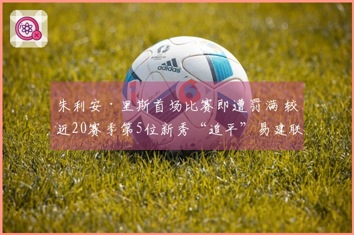 朱利安·里斯首场比赛即遭罚满 较近20赛季第5位新秀“追平”易建联与埃迪