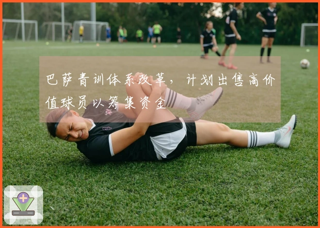 巴萨青训体系改革，计划出售高价值球员以筹集资金