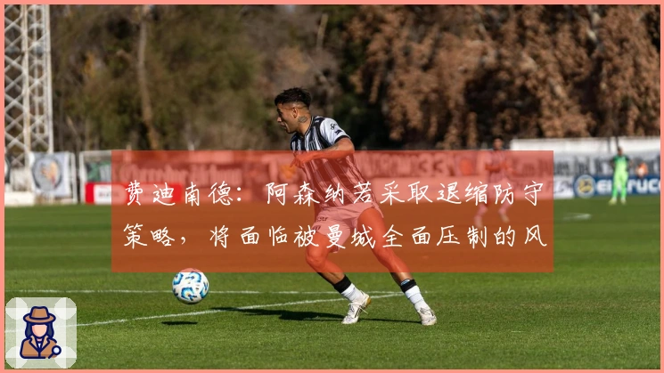 费迪南德：阿森纳若采取退缩防守策略，将面临被曼城全面压制的风险