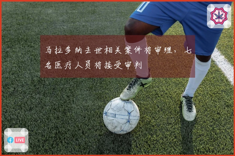 马拉多纳去世相关案件将审理，七名医疗人员将接受审判
