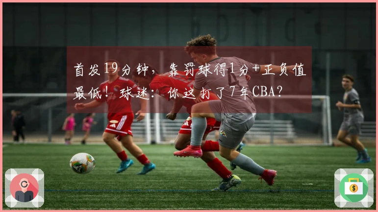 首发19分钟，靠罚球得1分+正负值最低！球迷：你这打了7年CBA？