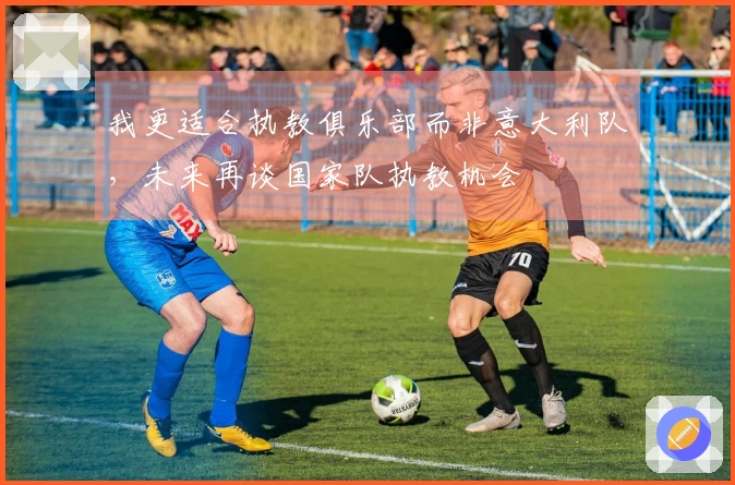 我更适合执教俱乐部而非意大利队，未来再谈国家队执教机会