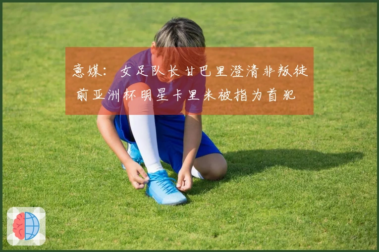 意媒：女足队长甘巴里澄清非叛徒 前亚洲杯明星卡里米被指为首犯