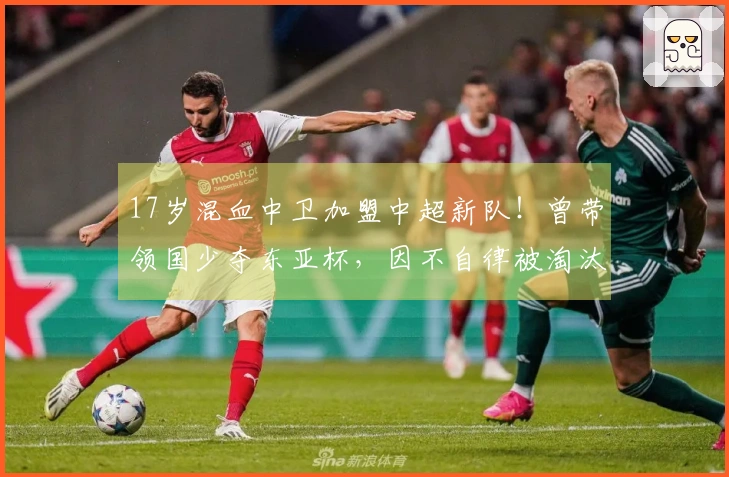 17岁混血中卫加盟中超新队！曾带领国少夺东亚杯，因不自律被淘汰