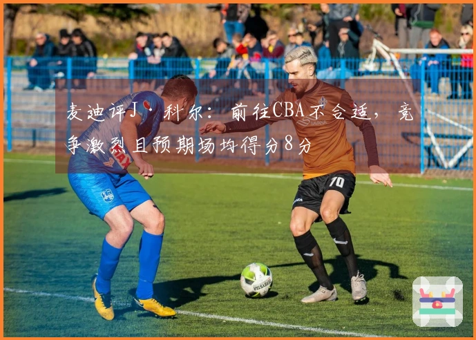 麦迪评J·科尔：前往CBA不合适，竞争激烈且预期场均得分8分