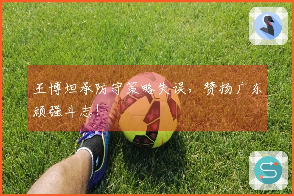 王博坦承防守策略失误，赞扬广东顽强斗志！
